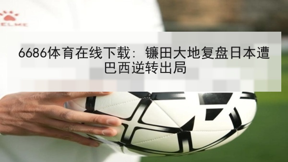6686体育在线下载: 镰田大地复盘日本遭巴西逆转出局