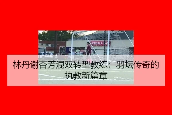 林丹谢杏芳混双转型教练：羽坛传奇的执教新篇章
