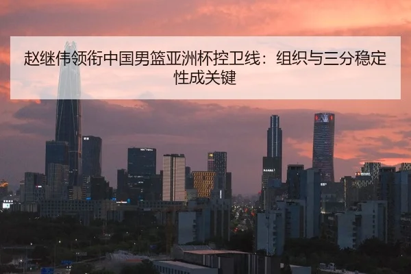赵继伟领衔中国男篮亚洲杯控卫线：组织与三分稳定性成关键