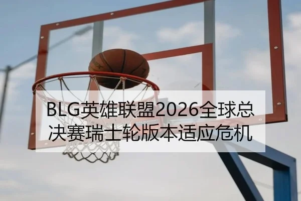 BLG英雄联盟2026全球总决赛瑞士轮版本适应危机