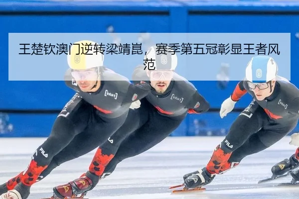 王楚钦澳门逆转梁靖崑，赛季第五冠彰显王者风范