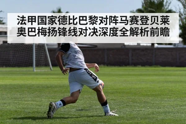 法甲国家德比巴黎对阵马赛登贝莱奥巴梅扬锋线对决深度全解析前瞻