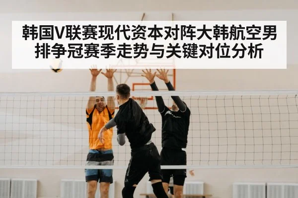韩国V联赛现代资本对阵大韩航空男排争冠赛季走势与关键对位分析